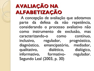 AVALIAÇÃO NAAVALIAÇÃO NA
ALFABETIZAÇÃOALFABETIZAÇÃO
A concepção de avaliação que adotamos
parte da defesa da não repetência,
considerando o processo avaliativo não
como instrumento de exclusão, mas
caracterizando-o como contínuo,
inclusivo, regulador, prognóstico,
diagnóstico, emancipatório, mediador,
qualitativo, dialético, dialógico,
informativo, formativo- regulador.
Segundo Leal (2003, p. 30)
 