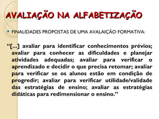 AVALIAÇÃO NA ALFABETIZAÇÃOAVALIAÇÃO NA ALFABETIZAÇÃO
 FINALIDADES PROPOSTAS DE UMA AVALAIÇÃO FORMATIVA:
“[...] avaliar para identificar conhecimentos prévios;
avaliar para conhecer as dificuldades e planejar
atividades adequadas; avaliar para verificar o
aprendizado e decidir o que precisa retomar; avaliar
para verificar se os alunos estão em condição de
progredir; avaliar para verificar utilidade/validade
das estratégias de ensino; avaliar as estratégias
didáticas para redimensionar o ensino.”
 