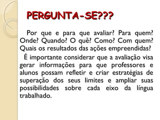 PERGUNTA-SE???PERGUNTA-SE???
Por que e para que avaliar? Para quem?
Onde? Quando? O quê? Como? Com quem?
Quais os resultados das ações empreendidas?
É importante considerar que a avaliação visa
gerar informações para que professores e
alunos possam refletir e criar estratégias de
superação dos seus limites e ampliar suas
possibilidades sobre cada eixo da língua
trabalhado.
 
