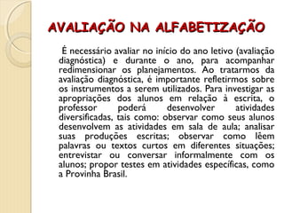 AVALIAÇÃO NA ALFABETIZAÇÃOAVALIAÇÃO NA ALFABETIZAÇÃO
É necessário avaliar no início do ano letivo (avaliação
diagnóstica) e durante o ano, para acompanhar
redimensionar os planejamentos. Ao tratarmos da
avaliação diagnóstica, é importante refletirmos sobre
os instrumentos a serem utilizados. Para investigar as
apropriações dos alunos em relação à escrita, o
professor poderá desenvolver atividades
diversificadas, tais como: observar como seus alunos
desenvolvem as atividades em sala de aula; analisar
suas produções escritas; observar como lêem
palavras ou textos curtos em diferentes situações;
entrevistar ou conversar informalmente com os
alunos; propor testes em atividades específicas, como
a Provinha Brasil.
 