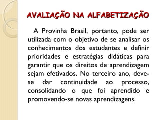 AVALIAÇÃO NA ALFABETIZAÇÃOAVALIAÇÃO NA ALFABETIZAÇÃO
A Provinha Brasil, portanto, pode ser
utilizada com o objetivo de se analisar os
conhecimentos dos estudantes e definir
prioridades e estratégias didáticas para
garantir que os direitos de aprendizagem
sejam efetivados. No terceiro ano, deve-
se dar continuidade ao processo,
consolidando o que foi aprendido e
promovendo-se novas aprendizagens.
 