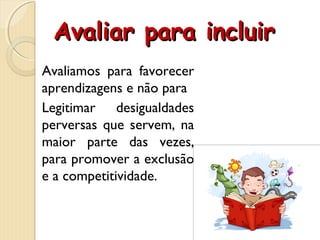 Avaliar para incluirAvaliar para incluir
Avaliamos para favorecer
aprendizagens e não para
Legitimar desigualdades
perversas que servem, na
maior parte das vezes,
para promover a exclusão
e a competitividade.
 