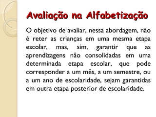 Avaliação na AlfabetizaçãoAvaliação na Alfabetização
O objetivo de avaliar, nessa abordagem, não
é reter as crianças em uma mesma etapa
escolar, mas, sim, garantir que as
aprendizagens não consolidadas em uma
determinada etapa escolar, que pode
corresponder a um mês, a um semestre, ou
a um ano de escolaridade, sejam garantidas
em outra etapa posterior de escolaridade.
 
