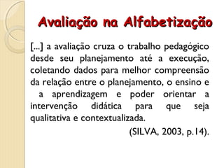 Avaliação na AlfabetizaçãoAvaliação na Alfabetização
[...] a avaliação cruza o trabalho pedagógico
desde seu planejamento até a execução,
coletando dados para melhor compreensão
da relação entre o planejamento, o ensino e
a aprendizagem e poder orientar a
intervenção didática para que seja
qualitativa e contextualizada.
(SILVA, 2003, p.14).
 