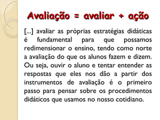 Avaliação = avaliar + açãoAvaliação = avaliar + ação
[...] avaliar as próprias estratégias didáticas
é fundamental para que possamos
redimensionar o ensino, tendo como norte
a avaliação do que os alunos fazem e dizem.
Ou seja, ouvir o aluno e tentar entender as
respostas que eles nos dão a partir dos
instrumentos de avaliação é o primeiro
passo para pensar sobre os procedimentos
didáticos que usamos no nosso cotidiano.
 