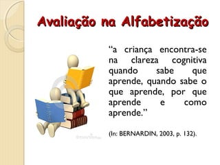 Avaliação na AlfabetizaçãoAvaliação na Alfabetização
“a criança encontra-se
na clareza cognitiva
quando sabe que
aprende, quando sabe o
que aprende, por que
aprende e como
aprende.”
(In: BERNARDIN, 2003, p. 132).
 