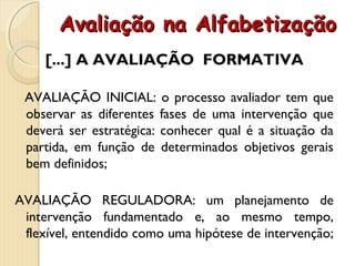Avaliação na AlfabetizaçãoAvaliação na Alfabetização
[...] A AVALIAÇÃO FORMATIVA
AVALIAÇÃO INICIAL: o processo avaliador tem que
observar as diferentes fases de uma intervenção que
deverá ser estratégica: conhecer qual é a situação da
partida, em função de determinados objetivos gerais
bem definidos;
AVALIAÇÃO REGULADORA: um planejamento de
intervenção fundamentado e, ao mesmo tempo,
flexível, entendido como uma hipótese de intervenção;
 