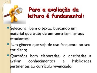 Para a avaliação daPara a avaliação da
leitura é fundamental:leitura é fundamental:
Selecionar bem o texto, buscando um
material que trate de um tema familiar aos
estudantes;
 Um gênero que seja de uso frequente no seu
cotidiano;
Questões bem elaboradas, e destinadas a
avaliar conhecimentos e habilidades
pertinentes ao currículo vivenciado.
 