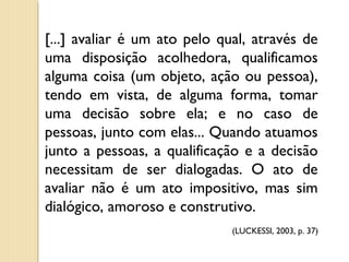 [...] avaliar é um ato pelo qual, através de
uma disposição acolhedora, qualificamos
alguma coisa (um objeto, ação ou pessoa),
tendo em vista, de alguma forma, tomar
uma decisão sobre ela; e no caso de
pessoas, junto com elas... Quando atuamos
junto a pessoas, a qualificação e a decisão
necessitam de ser dialogadas. O ato de
avaliar não é um ato impositivo, mas sim
dialógico, amoroso e construtivo.
(LUCKESSI, 2003, p. 37)
 