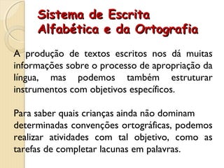 Sistema de EscritaSistema de Escrita
Alfabética e da OrtografiaAlfabética e da Ortografia
A produção de textos escritos nos dá muitas
informações sobre o processo de apropriação da
língua, mas podemos também estruturar
instrumentos com objetivos específicos.
Para saber quais crianças ainda não dominam
determinadas convenções ortográficas, podemos
realizar atividades com tal objetivo, como as
tarefas de completar lacunas em palavras.
 