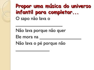 Propor uma música do universoPropor uma música do universo
infantil para completar...infantil para completar...
O sapo não lava o
__________________
Não lava porque não quer
Ele mora na ________________
Não lava o pé porque não
_____________
 
