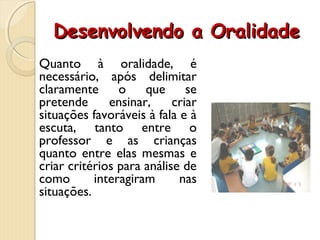 Desenvolvendo a OralidadeDesenvolvendo a Oralidade
Quanto à oralidade, é
necessário, após delimitar
claramente o que se
pretende ensinar, criar
situações favoráveis à fala e à
escuta, tanto entre o
professor e as crianças
quanto entre elas mesmas e
criar critérios para análise de
como interagiram nas
situações.
 
