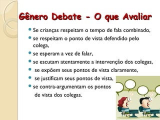 Gênero Debate - O que AvaliarGênero Debate - O que Avaliar
Se crianças respeitam o tempo de fala combinado,
se respeitam o ponto de vista defendido pelo
colega,
se esperam a vez de falar,
se escutam atentamente a intervenção dos colegas,
 se expõem seus pontos de vista claramente,
 se justificam seus pontos de vista,
se contra-argumentam os pontos
de vista dos colegas.
 