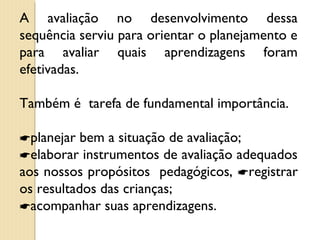 A avaliação no desenvolvimento dessa
sequência serviu para orientar o planejamento e
para avaliar quais aprendizagens foram
efetivadas.
Também é tarefa de fundamental importância.
planejar bem a situação de avaliação;
elaborar instrumentos de avaliação adequados
aos nossos propósitos pedagógicos, registrar
os resultados das crianças;
acompanhar suas aprendizagens.
 