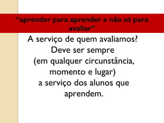 A serviço de quem avaliamos?
Deve ser sempre
(em qualquer circunstância,
momento e lugar)
a serviço dos alunos que
aprendem.
“aprender para aprender e não só para
avaliar”
 