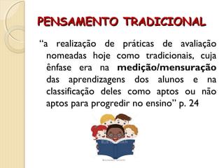 PENSAMENTO TRADICIONALPENSAMENTO TRADICIONAL
“a realização de práticas de avaliação
nomeadas hoje como tradicionais, cuja
ênfase era na medição/mensuração
das aprendizagens dos alunos e na
classificação deles como aptos ou não
aptos para progredir no ensino” p. 24
 