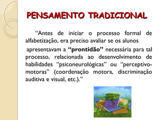 PENSAMENTO TRADICIONALPENSAMENTO TRADICIONAL
“Antes de iniciar o processo formal de
alfabetização, era preciso avaliar se os alunos
apresentavam a “prontidão” necessária para tal
processo, relacionada ao desenvolvimento de
habilidades “psiconeurológicas” ou “perceptivo-
motoras” (coordenação motora, discriminação
auditiva e visual, etc.).”
 