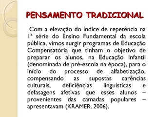 PENSAMENTO TRADICIONALPENSAMENTO TRADICIONAL
Com a elevação do índice de repetência na
1ª série do Ensino Fundamental da escola
pública, vimos surgir programas de Educação
Compensatória que tinham o objetivo de
preparar os alunos, na Educação Infantil
(denominada de pré-escola na época), para o
início do processo de alfabetização,
compensando as supostas carências
culturais, deficiências linguísticas e
defasagens afetivas que esses alunos –
provenientes das camadas populares –
apresentavam (KRAMER, 2006).
 