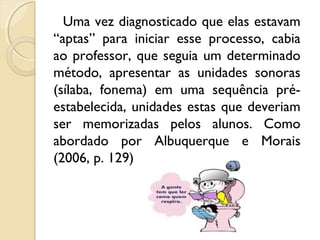 Uma vez diagnosticado que elas estavam
“aptas” para iniciar esse processo, cabia
ao professor, que seguia um determinado
método, apresentar as unidades sonoras
(sílaba, fonema) em uma sequência pré-
estabelecida, unidades estas que deveriam
ser memorizadas pelos alunos. Como
abordado por Albuquerque e Morais
(2006, p. 129)
 