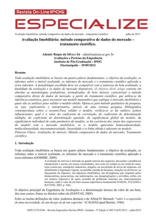 Avaliação Imobiliária: método comparativo de dados do mercado – tratamento científico julho de 2013
ISSN 2179-5568 – Revista Especialize On-line IPOG - Goiânia - 5ª Edição nº 005 Vol.01/2013 – julho/2013
Avaliação Imobiliária: método comparativo de dados do mercado –
tratamento científico.
Ademir Roque da Silva e Sá – ademirsa@sea.sc.gov.br
Avaliações e Perícias da Engenharia
Instituto de Pós-Graduação - IPOG
Florianópolis – 29/09/2012
Resumo
Toda avaliação imobiliária se baseia em quatro pilares fundamentais: o objetivo da avaliação, os
informes sobre o imóvel avaliando, os informes do mercado e o tratamento científico aplicado a
esses informes. A metodologia escolhida deve ser compatível com a natureza do bem avaliando, a
finalidade da avaliação e os dados de mercado disponíveis. O objetivo deste artigo consiste em
abordar as metodologias avaliatórias, normalizadas, de bens imóveis, caracterizar o método
comparativo direto de dados de mercado, a partir do tratamento científico, que utiliza-se da
inferência estatística, para encontrar um modelo matemático que explique o mercado imobiliário e
quais são as análises para validar o modelo obtido. Optou-se pelo método qualitativo de pesquisa,
ou seja, exploratória e interpretativa, através de uma extensa pesquisa bibliográfica
contemporânea sobre o assunto.Para validar o modelo, verifica-se se há outliers, pontos
influenciantes, qual é o valor do coeficiente de correlação, do coeficiente de determinação
múltipla, do coeficiente de determinação ajustado, da significância global do modelo, da
significância individual de cada parâmetro do modelo; se há coerência dos sinais dos regressores
do modelo com o mercado imobiliário, se o modelo apresenta homocedasticidade,
multicolinearidade, micronumerosidade, linearidade e se linha obtida é aderente ao modelo.
Palavras Chave: Avaliações de imóveis; Método comparativo de dados do mercado; Tratamento
científico.
1. Introdução
Toda avaliação imobiliária se baseia em quatro pilares fundamentais: o objetivo da avaliação, os
informes sobre o imóvel avaliando, os informes do mercado e o tratamento científico aplicado a
esses informes (GOMIDE, 2008).
A avaliação de imóveis é utilizada na grande maioria dos negócios, discussões e pendências
interpessoais e sociais em nossas comunidades, tais como na compra ou na venda de casas,
lojas comerciais, instalações industriais, aluguéis, na reavaliação de ativos de empresas, em
atendimento à legislação vigente, na partilha oriunda de heranças, meações ou divórcios, no
lançamento de impostos, nas hipotecas imobiliárias, nas divergências que originam ações
demarcatórias, possessórias, nas indenizações, nas desapropriações e servidões, enfim, em
um número expressivo de ações oriundas de problemas inerentes aos relacionamentos
humanos, onde o valor de um bem assume importância fundamental (NADAL, JULIANO e
RATTON, 2003, p. 244) .
O objetivo principal da Engenharia de Avaliações é a determinação técnica do valor de um bem,
dos seus custos, frutos ou direitos sobre ele (DANTAS, 2005).
Entre as muitas definições de valor, podemos destacar a de Alfred D. Bernard: “valor é a expressão
de uma necessidade, de um desejo ou de um capricho” (CALDAS apud Berrini, 1946).
 