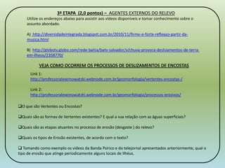 3ª ETAPA (2,0 pontos) – AGENTES EXTERNOS DO RELEVO 
Utilize os endereços abaixo para assistir aos vídeos disponíveis e tomar conhecimento sobre o 
assunto abordado. 
A) http://diversidadeintegrada.blogspot.com.br/2010/11/firme-e-forte-reflexao-partir-da-musica. 
html 
B) http://globotv.globo.com/rede-bahia/batv-salvador/v/chuva-provoca-deslizamentos-de-terra-em- 
ilheus/2358770/ 
Link 1: 
http://professoralexeinowatzki.webnode.com.br/geomorfologia/vertentes-encostas-/ 
Link 2: 
http://professoralexeinowatzki.webnode.com.br/geomorfologia/processos-erosivos/ 
O que são Vertentes ou Encostas? 
Quais são as formas de Vertentes existentes? E qual a sua relação com as águas superficiais? 
Quais são as etapas atuantes no processo de erosão (desgaste ) do relevo? 
Quais os tipos de Erosão existentes, de acordo com o texto? 
 Tomando como exemplo os vídeos da Banda Psirico e do telejornal apresentados anteriormente, qual o 
tipo de erosão que atinge periodicamente alguns locais de Ilhéus. 
3 
 