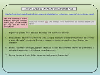 ...AGORA CLIQUE NO LINK ABAIXO E FAÇA O QUE SE PEDE 
http://professoralexeinowatzki.webnode.com.br/geomorfologia/agentes-endogenos-e-exogenos/movimentos-de-massa/ 
Obs: Você encontrará no final do 
texto uma mensagem como esta 
ao lado, clique no link vermelho 
(no site) para ter acesso à 
animação!!!!! 
I. Explique o que são Áreas de Risco, de acordo com a animação anterior. 
II. Na quarta tela da animação, clique no Saiba Mais ( ! ), e consulte o texto “Deslizamentos de Encostas 
e a questão social” e responda: Porque as pessoas continuam ocupando as áreas de risco nas 
cidades? 
III. Na tela seguinte da animação, sobre os fatores de risco de deslizamentos, informe de que maneira a 
retirada da vegetação contribui para os deslizamentos. 
IV. De que forma o acúmulo de lixo favorece o deslizamento de encostas? 
4 
 