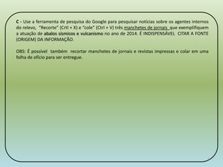 C - Use a ferramenta de pesquisa do Google para pesquisar notícias sobre os agentes internos 
do relevo, “Recorte” (Crtl + X) e “cole” (Ctrl + V) três manchetes de jornais que exemplifiquem 
a atuação de abalos sísmicos e vulcanismo no ano de 2014. É INDISPENSÁVEL CITAR A FONTE 
(ORIGEM) DA INFORMAÇÃO. 
OBS: É possível também recortar manchetes de jornais e revistas impressas e colar em uma 
folha de ofício para ser entregue. 
6 
 