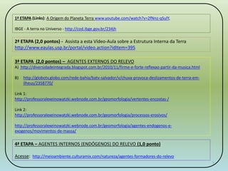 7 
1ª ETAPA (Links): A Origem do Planeta Terra www.youtube.com/watch?v=2fNnz-qSulY, 
IBGE - A terra no Universo - http://cod.ibge.gov.br/234jh 
2ª ETAPA (2,0 pontos) - Assista a esta Vídeo-Aula sobre a Estrutura Interna da Terra 
http://www.eaulas.usp.br/portal/video.action?idItem=395 
3ª ETAPA (2,0 pontos) – AGENTES EXTERNOS DO RELEVO 
A) http://diversidadeintegrada.blogspot.com.br/2010/11/firme-e-forte-reflexao-partir-da-musica.html 
B) http://globotv.globo.com/rede-bahia/batv-salvador/v/chuva-provoca-deslizamentos-de-terra-em-ilheus/ 
2358770/ 
Link 1: 
http://professoralexeinowatzki.webnode.com.br/geomorfologia/vertentes-encostas-/ 
Link 2: 
http://professoralexeinowatzki.webnode.com.br/geomorfologia/processos-erosivos/ 
http://professoralexeinowatzki.webnode.com.br/geomorfologia/agentes-endogenos-e-exogenos/ 
movimentos-de-massa/ 
4ª ETAPA – AGENTES INTERNOS (ENDÓGENOS) DO RELEVO (1,0 ponto) 
Acesse: http://meioambiente.culturamix.com/natureza/agentes-formadores-do-relevo 
