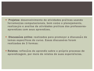  Projetos: desenvolvimento de atividades práticas usando
ferramentas computacionais, bem como o planejamento,
realização e análise de atividades práticas dos professores-
aprendizes com seus aprendizes.
 Discussões online: realizados para promover a discussão de
temas específicos do curso. Essas discussões foram
realizadas de 3 formas:
 Relatos: reflexões do aprendiz sobre o próprio processo de
aprendizagem, por meio de relatos de suas experiências.
 