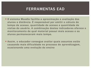  O sistema Moodle facilita a aproximação e avaliação dos
alunos a distância. É responsável por emitir o cálculo de
tempo de acesso, quantidade de acesso e quantidade de
visitas do usuário. A combinação destes indicadores oferece o
monitoramento de qual material possui mais acesso e os
alunos permaneceram mais tempo.
 Assim, o educador consegue avaliar quais assuntos estão
causando mais dificuldade no processo de aprendizagem,
ocasionando uma evolução do ensino
FERRAMENTAS EAD
 