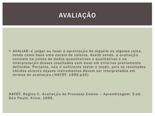  AVALIAR: é julgar ou fazer a apreciação de alguém ou alguma coisa,
tendo como base uma escala de valores. Assim sendo, a avaliação
consiste na coleta de dados quantitativos e qualitativos e na
interpretação desses resultados com base em critérios previamente
definidos. Portanto, não é suficiente testar e medir, pois os resultados
obtidos através desses instrumentos devem ser interpretados em
termos de avaliação.( HAYDT, 1995,p10)
HAYDT, Regina C. Avaliação do Processo Ensino – Aprendizagem. 5.ed.
São Paulo: Ática, 1995.
AVALIAÇÃO
 