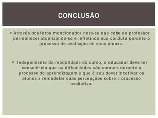 CONCLUSÃO
 Através dos fatos mencionados nota-se que cabe ao professor
permanecer atualizando-se e refletindo sua conduta perante o
processo de avaliação de seus alunos.
 Independente da modalidade do curso, o educador deve ter
consciência que as dificuldades são comuns durante o
processo de aprendizagem e que é seu dever incetivar os
alunos a remodelar suas percepções sobre o processo
avaliativo.
 
