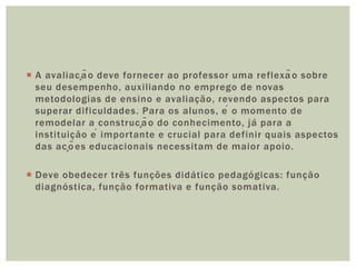  A avaliação deve fornecer ao professor uma reflexão sobre
seu desempenho, auxiliando no emprego de novas
metodologias de ensino e avaliação, revendo aspectos para
superar dificuldades. Para os alunos, é o momento de
remodelar a construção do conhecimento, já para a
instituição é importante e crucial para definir quais aspectos
das ações educacionais necessitam de maior apoio.
 Deve obedecer três funções didático pedagógicas: função
diagnóstica, função formativa e função somativa.
 
