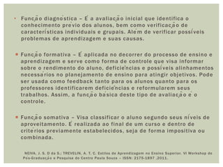 • Função diagnóstica – É a avaliação inicial que identifica o
conhecimento prévio dos alunos, bem como verificação de
características individuais e grupais. Além de verificar possíveis
problemas de aprendizagem e suas causas.
 Função formativa – É aplicada no decorrer do processo de ensino e
aprendizagem e serve como forma de controle que visa informar
sobre o rendimento do aluno, deficiências e possíveis alinhamentos
necessários no planejamento de ensino para atingir objetivos. Pode
ser usada como feedback tanto para os alunos quanto para os
professores identificarem deficiências e reformularem seus
trabalhos. Assim, a função básica deste tipo de avaliação é o
controle.
 Função somativa – Visa classificar o aluno segundo seus níveis de
aproveitamento. É realizada ao final de um curso e dentro de
critérios previamente estabelecidos, seja de forma impositiva ou
combinada.
NEIVA, J. S. D da S.; TREVELIN, A. T. C. Estilos de Aprendizagem no Ensino Superior. VI Workshop de
Pós-Graduação e Pesquisa do Centro Paula Souza – ISSN: 2175-1897 ,2011.
 