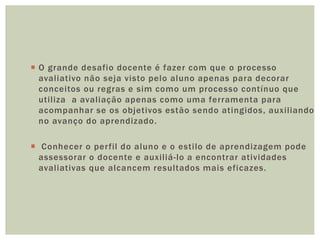  O grande desafio docente é fazer com que o processo
avaliativo não seja visto pelo aluno apenas para decorar
conceitos ou regras e sim como um processo contínuo que
utiliza a avaliação apenas como uma ferramenta para
acompanhar se os objetivos estão sendo atingidos, auxiliando
no avanço do aprendizado.
 Conhecer o perfil do aluno e o estilo de aprendizagem pode
assessorar o docente e auxiliá-lo a encontrar atividades
avaliativas que alcancem resultados mais eficazes.
 