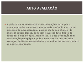 AUTO AVALIAÇÃO
 A prática da auto-avaliação cria condições para que o
educando tenha um envolvimento mais profundo e ativo no
processo de aprendizagem, porque ele tem a chance de
analisar seuprogresso, bem como sua conduta diante do
educador e dos colegas. Além disso, a auto-avaliação tem
uma função pedagógica, pois a consciência dos próprios
avanços, limites e necessidades é a melhor forma de conduzir
ao aperfeiçoamento.
 