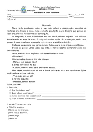 Prefeitura Municipal de Foz do Iguaçu
ESTADO DO PARANÁ
SECRETARIA MUNICIPAL DA EDUCAÇÃO
Departamento De Ensino Fundamental
Escola__________________________________________________________________ Data: ____/____/ 2011
Aluno(a)_________________________________________________________________ Turma: ____________
Professor(a)_________________________________________________________________________________
O passeio
Numa tarde ensolarada, João e sua mãe saíram a passeio pelas alamedas da
vizinhança em direção à praça. João se divertia pedalando a nova bicicleta que ganhara de
Natal, enquanto sua mãe admirava-o com orgulho.
Lá chegando, a mãe acomodou-se em seu banco predileto enquanto João circulava
animadamente ao redor da praça. Por alguns instantes a mãe não o enxergava, oculto pelas
grandes árvores, mas ficava sossegada, pois conhecia a habilidade de João.
Cada vez que passava pelo banco da mãe, João acenava e ela olhava-o envaidecida.
Depois de passar várias vezes pela mãe, o menino resolveu demonstrar aquilo que
tinhaaprendido.
- Olhe, mamãe, estou dirigindo a bicicleta sem uma das mãos!
- Muito bem!
Alguns minutos depois, o filho volta dizendo:
- Mamãe, sem as duas mãos!
E a mãe apreensiva, lhe diz:
- Cuidado, querido, não a deixe embalar na descida.
Mais alguns minutos e ela se vira à direita para vê-lo, vindo em sua direção. Agora,
equilibrando-se sobre a bicicleta:
- Veja, mãe, sem um pé!
E na volta seguinte:
- Mãããeee, sem os dentes!!
Pobre Joãozinho...
1- Responda:
a) Qual é o título do texto? ______________________________________________________
b) Quais são os personagens? ___________________________________________________
c) A onde e como a mãe se acomodou? ____________________________________________
d) O que o menino ficou fazendo? _________________________________________________
2- Marque X na resposta certa:
a) A história acontece:
( ) Numa rua movimentada.
( ) Num parque da cidade.
( ) Numa praça.
( ) Numa vila.
 