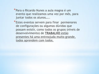 * Para o Ricardo Nunes a aula magna é um
evento que realizamos uma vez por mês, para
juntar todos os alunos…..
* Estes eventos servem para finar  pormenores
de configurações ou algumas dúvidas que
possam existir, como todos os grupos (níveis de
desenvolvimento) de TRABALHO estão
presentes há uma entreajuda muito grande,
todos aprendem com todos.
 