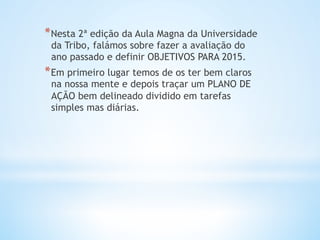 * Nesta 2ª edição da Aula Magna da Universidade
da Tribo, falámos sobre fazer a avaliação do
ano passado e definir OBJETIVOS PARA 2015.
* Em primeiro lugar temos de os ter bem claros
na nossa mente e depois traçar um PLANO DE
AÇÃO bem delineado dividido em tarefas
simples mas diárias.
 