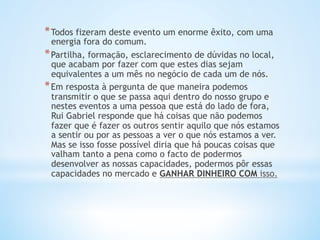 * Todos fizeram deste evento um enorme êxito, com uma
energia fora do comum.  
* Partilha, formação, esclarecimento de dúvidas no local,
que acabam por fazer com que estes dias sejam
equivalentes a um mês no negócio de cada um de nós.
* Em resposta à pergunta de que maneira podemos
transmitir o que se passa aqui dentro do nosso grupo e
nestes eventos a uma pessoa que está do lado de fora,
Rui Gabriel responde que há coisas que não podemos
fazer que é fazer os outros sentir aquilo que nós estamos
a sentir ou por as pessoas a ver o que nós estamos a ver.
Mas se isso fosse possível diria que há poucas coisas que
valham tanto a pena como o facto de podermos
desenvolver as nossas capacidades, podermos pôr essas
capacidades no mercado e GANHAR DINHEIRO COM isso.
 