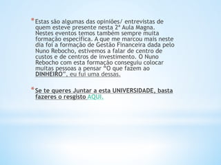* Estas são algumas das opiniões/ entrevistas de
quem esteve presente nesta 2ª Aula Magna.
Nestes eventos temos também sempre muita
formação especifica. A que me marcou mais neste
dia foi a formação de Gestão Financeira dada pelo
Nuno Rebocho, estivemos a falar de centro de
custos e de centros de investimento. O Nuno
Rebocho com esta formação conseguiu colocar
muitas pessoas a pensar “O que fazem ao
DINHEIRO”, eu fui uma dessas.
* Se te queres Juntar a esta UNIVERSIDADE, basta
fazeres o resgisto AQUI.
 