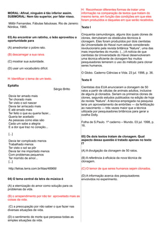MORAL: Afinal, ninguém é tão inferior assim.
SUBMORAL: Nem tão superior, por falar nisso.
Millôr Fernandes. Fábulas fabulosas. Rio de Janeiro:
Nórdica, 1985.
03) Ao encontrar um ratinho, o leão aproveitou a
oportunidade para
(A) amedrontar o pobre rato.
(B) descarregar a sua raiva.
(C) mostrar sua autoridade.
(D) usar um vocabulário difícil.
H: Identificar o tema de um texto.
Epitáfio
Sérgio Britto
Devia ter amado mais
Ter chorado mais
Ter visto o sol nascer
Devia ter arriscado mais
E até errado mais
Ter feito o que eu queria fazer...
Queria ter aceitado
As pessoas como elas são
Cada um sabe a alegria
E a dor que traz no coração...
[...]
Devia ter complicado menos
Trabalhado menos
Ter visto o sol se pôr
Devia ter me importado menos
Com problemas pequenos
Ter morrido de amor...
[...]
http://letras.terra.com.br/titas/48968/
04) O tema central da letra da música é
(A) a eternização do amor como solução para os
problemas da vida.
(B) o arrependimento por não ter aproveitado mais as
coisas da vida.
(C) a preocupação por não saber o que fazer nas
diversas situações de vida.
(D) o sentimento de morte que perpassa todas as
simples situações da vida.
H: Reconhecer diferentes formas de tratar uma
informação na comparação de textos que tratam do
mesmo tema, em função das condições em que eles
foram produzidos e daquelas em que serão recebidos.
Texto I
Cinquenta camundongos, alguns dos quais clones de
clones, derrubaram os obstáculos técnicos à
clonagem. Eles foram produzidos por dois cientistas
da Universidade do Havaí num estudo considerado
revolucionário pela revista britânica “Nature”, uma das
mais importantes do mundo. (...) A notícia de que
cientistas da Universidade do Havaí desenvolveram
uma técnica eficiente de clonagem fez muitos
pesquisadores temerem o uso do método para clonar
seres humanos.
O Globo. Caderno Ciências e Vida. 23 jul. 1998, p. 36.
Texto II
Cientistas dos EUA anunciaram a clonagem de 50
ratos a partir de células de animais adultos, inclusive
de alguns já clonados. Seriam os primeiros clones de
clones, segundo estudos publicados na edição de hoje
da revista “Nature”. A técnica empregada na pesquisa
teria um aproveitamento de embriões — da fertilização
ao nascimento — três vezes maior que a técnica
utilizada por pesquisadores britânicos para gerar a
ovelha Dolly.
Folha de S.Paulo. 1º caderno – Mundo. 03 jul. 1998, p.
16.
05) Os dois textos tratam de clonagem. Qual
aspecto dessa questão é tratado apenas no texto
I?
(A) A divulgação da clonagem de 50 ratos.
(B) A referência à eficácia da nova técnica de
clonagem.
(C) O temor de que seres humanos sejam clonados.
(D) A informação acerca dos pesquisadores
envolvidos no experimento.
 