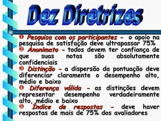 Dez Diretrizes Pesquisa com os participantes -  o apoio na pesquisa de satisfação deve ultrapassar 75% Anonimato -  todos devem ter confiança de que suas notas são absolutamente confidenciais Distinção -  a dispersão da pontuação deve diferenciar claramente o desempenho alto, médio e baixo Diferença válida -  as distinções devem representar desempenho verdadeiramente alto, médio e baixo Índice de respostas -  deve haver respostas de mais de 75% dos avaliadores 