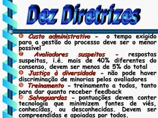 Dez Diretrizes Custo administrativo -  o tempo exigido para a gestão do processo deve ser o menor possível Avaliadores suspeitos -  respostas suspeitas, i.é. mais de 40% diferentes do consenso, devem ser menos de 5% do total Justiça à diversidade -  não pode haver discriminação de minorias pelos avaliadores Treinamento -  treinamento a todos, tanto para dar quanto receber feedback Salvaguardas -  pontuações devem conter tecnologia que minimizem fontes de viés, conhecidas, ou desconhecidas. Devem ser compreendidas e apoiadas por todos. 