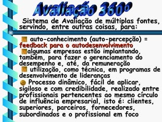 Avaliação 360º Sistema de Avaliação de múltiplas fontes,  servindo, entre outras coisas, para: auto-conhecimento (auto-percepção) =  feedback para o autodesenvolvimento algumas empresas estão implantando, também, para fazer o gerenciamento do desempenho e, até, da remuneração utilização, como técnica, em programas de desenvolvimento de lideranças Processo dinâmico, fácil de aplicar, sigiloso e com credibilidade, realizado entre profissionais pertencentes ao mesmo círculo de influência empresarial, isto é: clientes, superiores, parceiros, fornecedores, subordinados e o profissional em foco   