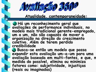 Avaliação 360º Atualidade, contemporaneidade: Há um reconhecimento geral que avaliações de performance individuais, no modelo mais tradicional gerente-empregado, um a um, não são capazes de mover a organização na direção do crescimento coletivo. Além de terem perdido credibilidade Busca-se então um modelo que possa expandir esta avaliação um-a-um para uma avaliação baseada em multi-fontes, e que, na medida do possível, elimina ou minimiza fatores como: subjetividade, injustiças  (reais ou imaginadas) 
