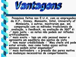 Vantagens Pesquisas feitas nos E.U.A, com os empregados da H.P., Disney, Monsanto, Intel, University of Minnesota, e outras, mostraram que, em comparação com os métodos tradicionais de avaliação, o feedback, ou avaliação de 360º é: mais justa - as notas não podem ser infladas artificialmente mais exata - tem um viés pessoal menor e apresenta um equilíbrio dos pontos de vista tem maior credibilidade - “Meu chefe até pode estar errado, mas como todas essas outras pessoas podem estar enganadas?” mais motivadora - a pressão dos pares motiva as mudanças necessárias de comportamento. 