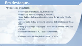 Em destaque…
    Atividades de articulação:
                 Fórum local: Biblioteca 2.0 (Observatório)
                 Palestra: 25 de Abril sempre (Laura Palma)
                 Sarau da Liberdade com Nuno Montalto e Rui Mesquita (Sandra
                 Martins)
                 Apresentação de boa prática no Encontro de Bibliotecas de Braga
                 (RBE)
                 Bibliopaper: Europa e Educação Sexual (Paula Tomaz e Maria José
                 Morais)
                 Feira das Profissões ( SPO – Lucinda Fernandes)

                 Cada terra uma história ( Pré-escolar e 1.ºCiclo)



4                                     Ano letivo 2011|2012
 