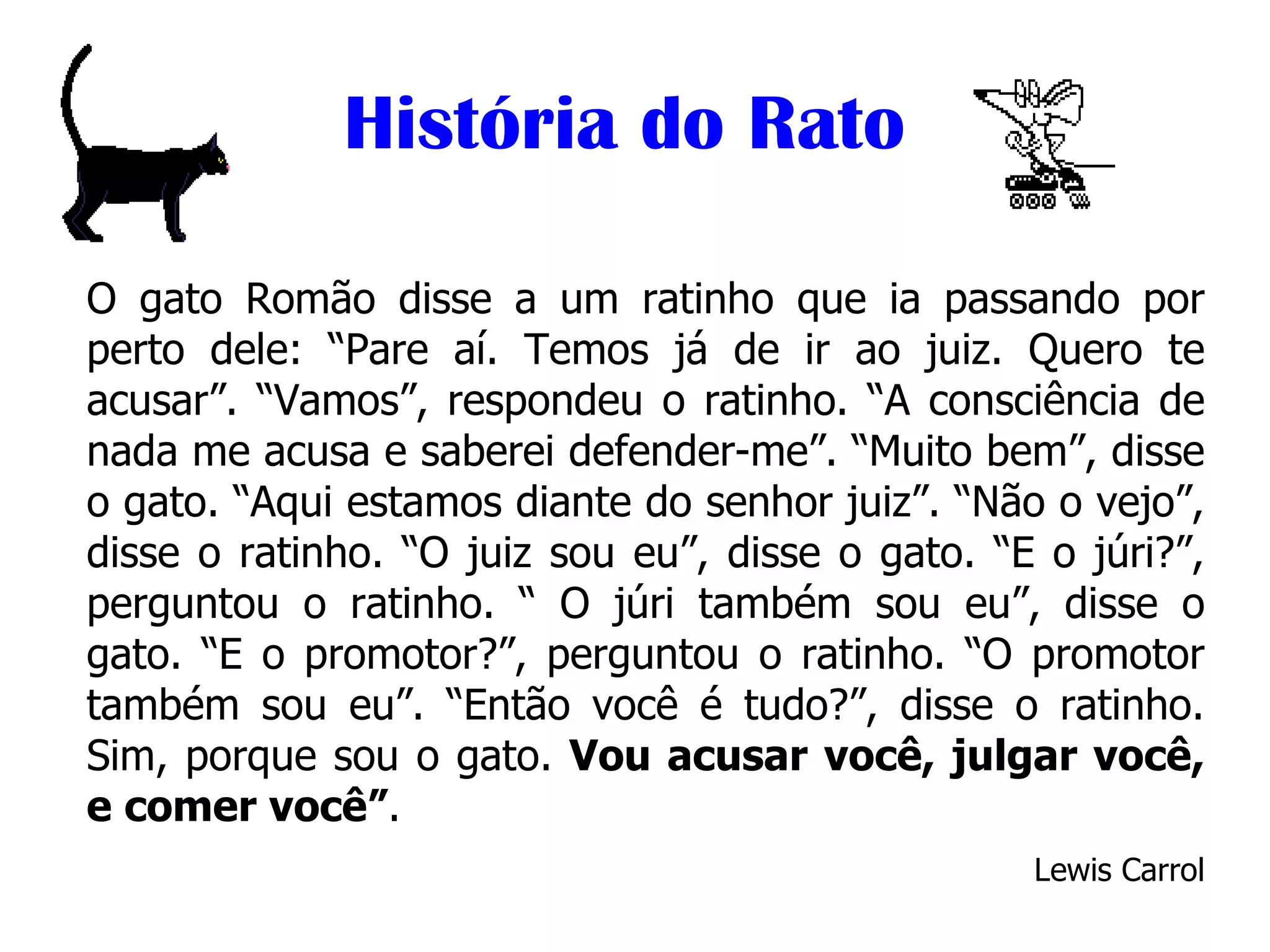 História do Rato O gato Romão disse a um ratinho que ia passando por perto dele: “Pare aí. Temos já de ir ao juiz. Quero te acusar”. “Vamos”, respondeu o ratinho. “A consciência de nada me acusa e saberei defender-me”. “Muito bem”, disse o gato. “Aqui estamos diante do senhor juiz”. “Não o vejo”, disse o ratinho. “O juiz sou eu”, disse o gato. “E o júri?”, perguntou o ratinho. “ O júri também sou eu”, disse o gato. “E o promotor?”, perguntou o ratinho. “O promotor também sou eu”. “Então você é tudo?”, disse o ratinho. Sim, porque sou o gato.  Vou acusar você, julgar você, e comer você” . Lewis Carrol 