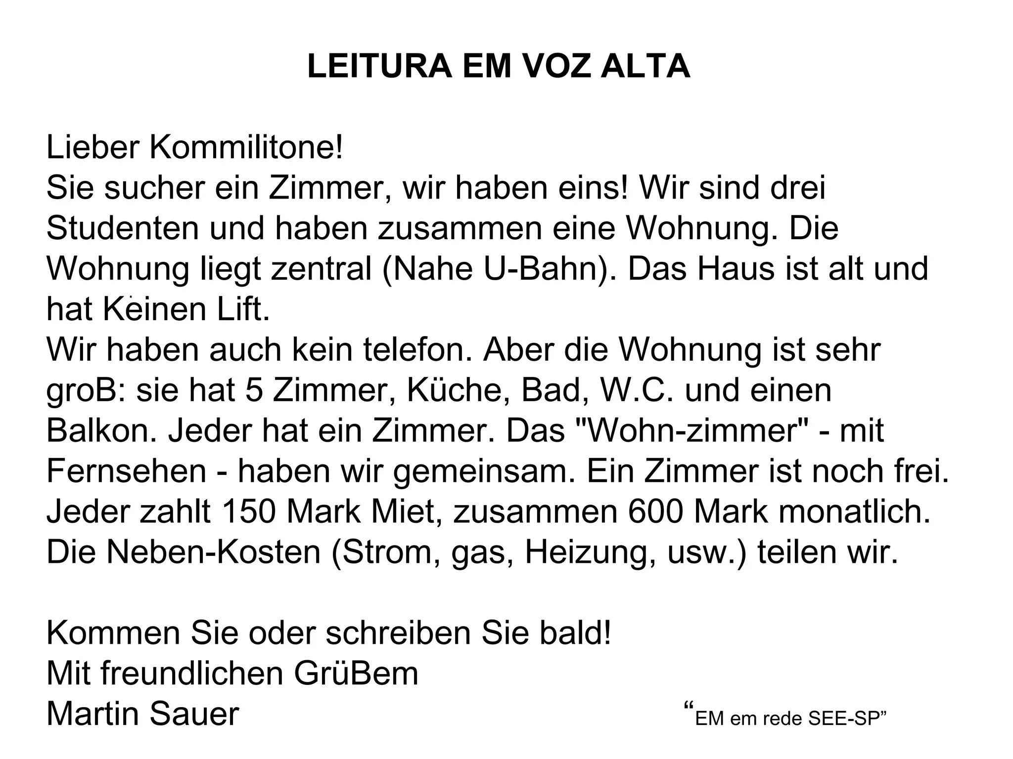 . LEITURA EM VOZ ALTA Lieber Kommilitone! Sie sucher ein Zimmer, wir haben eins! Wir sind drei Studenten und haben zusammen eine Wohnung. Die Wohnung liegt zentral (Nahe U-Bahn). Das Haus ist alt und hat Keinen Lift.  Wir haben auch kein telefon.  Aber die Wohnung ist sehr groB: sie hat 5 Zimmer, Küche, Bad, W.C. und einen Balkon. Jeder hat ein Zimmer. Das "Wohn-zimmer" - mit Fernsehen - haben wir gemeinsam.  Ein Zimmer ist noch frei. Jeder zahlt 150 Mark Miet, zusammen 600 Mark monatlich. Die Neben-Kosten (Strom, gas, Heizung, usw.) teilen wir. Kommen Sie oder schreiben Sie bald! Mit freundlichen GrüBem Martin Sauer  “ EM em rede SEE-SP” 